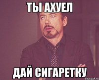 ты ахуел дай сигаретку