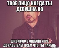 твоё лицо когда ты девушка но школоло в онлайн игре доказывает всем что ты парень