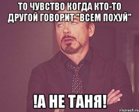 то чувство когда кто-то другой говорит "всем похуй" !а не таня!