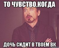 то чувство,когда дочь сидит в твоем вк