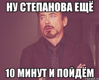 ну степанова ещё 10 минут и пойдём