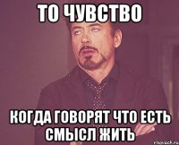 то чувство когда говорят что есть смысл жить