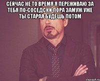 сейчас не то время я переживаю за тебя по-соседски пора замуж уже ты старая будешь потом 