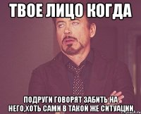 твое лицо когда подруги говорят забить на него,хоть сами в такой же ситуации