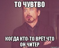 то чувтво когда кто-то врёт,что он читер