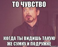 то чувство когда ты видишь такую же сумку и подружке