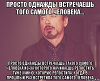 просто однажды встречаешь того самого человека... просто однажды встречаешь такого самого человека из-за которого начинаешь репостить туже хуйню, которую репостила, когда в прошлый раз встретила того самого человека