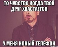 то чувство когда твой друг хвастается у меня новый телефон