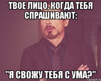 твое лицо, когда тебя спрашивают: "я свожу тебя с ума?"