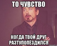 то чувство когда твой друг разтупопёздился