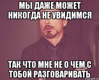 мы даже может никогда не увидимся так что мне не о чем с тобой разговаривать