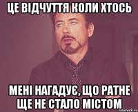 це відчуття коли хтось мені нагадує, що ратне ще не стало містом