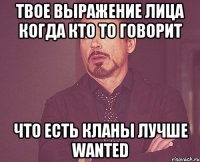 твое выражение лица когда кто то говорит что есть кланы лучше wanted