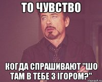 то чувство когда спрашивают "шо там в тебе з ігором?"