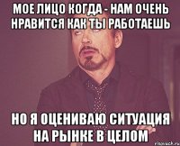 мое лицо когда - нам очень нравится как ты работаешь но я оцениваю ситуация на рынке в целом