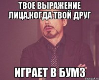 твое выражение лица,когда твой друг играет в бумз