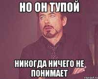 но он тупой никогда ничего не понимает