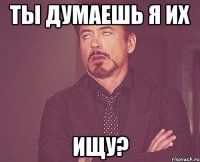 ты думаешь я их ищу?