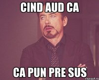 cind aud ca ca pun pre sus