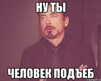 ну ты человек подъеб