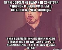 прям совсем не ешь? и не хочется? а давно? я бы не смог быть веганом. а в чем разница? а как же шашлычок? почему? ну их же специально выводят для этого, это бессмысленно... и что ты ешь вообще тогда?