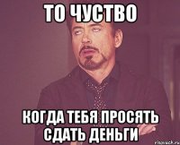 то чуство когда тебя просять сдать деньги