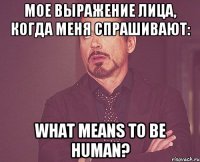 мое выражение лица, когда меня спрашивают: what means to be human?