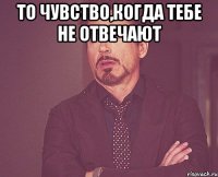 то чувство,когда тебе не отвечают 