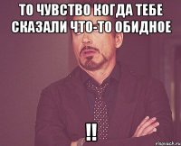 то чувство когда тебе сказали что-то обидное !!