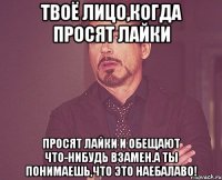 твоё лицо,когда просят лайки просят лайки и обещают что-нибудь взамен.а ты понимаешь,что это наебалаво!