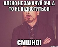 олено не закочуй очі, а то не відкотяться смшно!