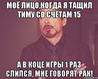 моё лицо,когда я тащил тиму со счётам 15 а в коце игры 1 раз слился, мне говорят рак!