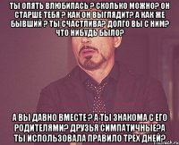 ты опять влюбилась ? сколько можно? он старше тебя ? как он выглядит? а как же бывший ? ты счастлива? долго вы с ним? что нибудь было? а вы давно вместе ? а ты знакома с его родителями? друзья симпатичные?а ты использовала правило трех дней?