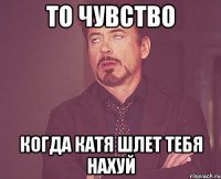 то чувство когда катя шлет тебя нахуй