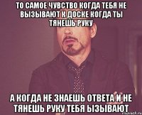 то самое чувство когда тебя не вызывают к доске когда ты тянешь руку а когда не знаешь ответа и не тянешь руку тебя ызывают