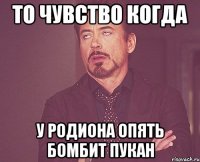 то чувство когда у родиона опять бомбит пукан