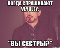 когда спрашивают vlyuley: "вы сестры?"