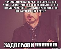 почему бмв?она старая...она битая ,или в угоне...бандит?масла ненапасешься...ей лет больше чем тебе...она заднеприводная...на нее запчасти где брать? задолбали !!!