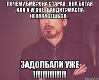 почему бмв?она старая...она битая ,или в угоне...бандит?масла ненапасешься... задолбали уже !!!