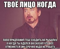 твоё лицо когда папа придлажил тебе сходить на рыбалку а когда ты оделся он сказал что всё отменяется ему срочно надо на роботу