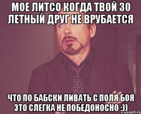 мое литсо когда твой 30 летный друг не врубается что по бабски ливать с поля боя это слегка не победоносно :))