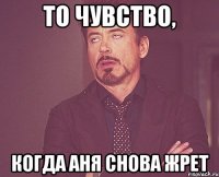 То чувство, Когда Аня снова жрет