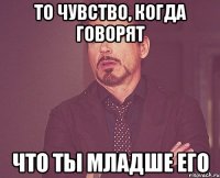 То чувство, когда говорят Что ты младше его