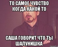 то самое чувство когда какой то Саша говорит что ты шалунишка