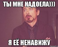 Ты мне надоела))) я её ненавижу