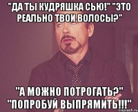 "Да ты Кудряшка Сью!" "Это реально твои волосы?" "А можно потрогать?" "Попробуй выпрямить!!!"