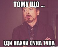 ТОМУ ЩО ... ІДИ НАХУЙ СУКА ТУПА