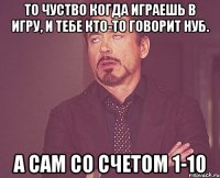 То чуство когда играешь в игру, и тебе кто-то говорит нуб. А сам со счетом 1-10