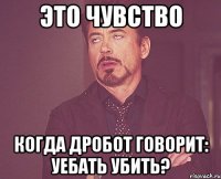 Это чувство когда Дробот говорит: Уебать убить?