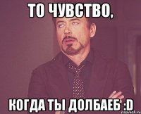 То чувство, когда ты долбаеб :D